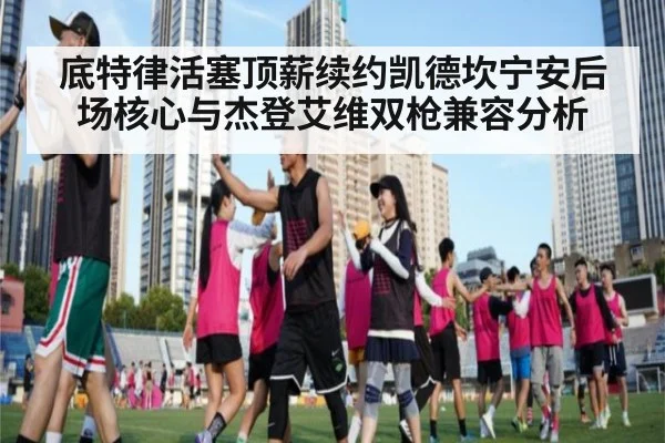 底特律活塞顶薪续约凯德坎宁安后场核心与杰登艾维双枪兼容分析