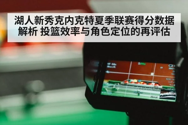 湖人新秀克内克特夏季联赛得分数据解析 投篮效率与角色定位的再评估